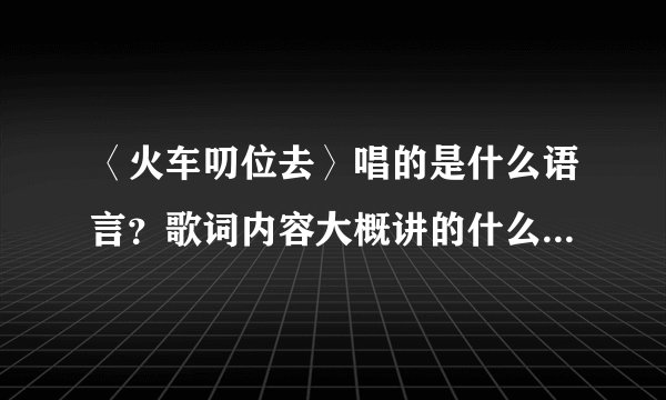 〈火车叨位去〉唱的是什么语言？歌词内容大概讲的什么？歌名是什么意思？有什么寓意？尽量详细点，谢谢！