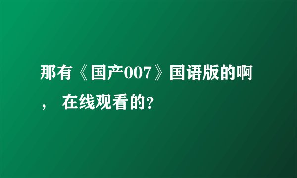 那有《国产007》国语版的啊, 在线观看的?