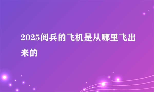 2025阅兵的飞机是从哪里飞出来的
