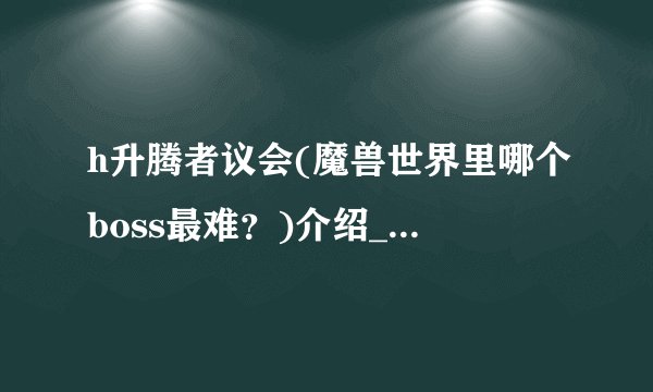 h升腾者议会(魔兽世界里哪个boss最难？)介绍_h升腾者议会(魔兽世界里哪个boss最难？)是什么