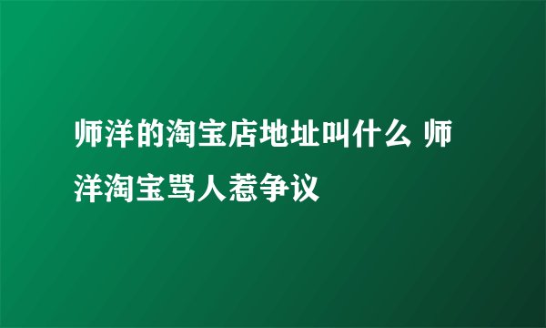 师洋的淘宝店地址叫什么 师洋淘宝骂人惹争议