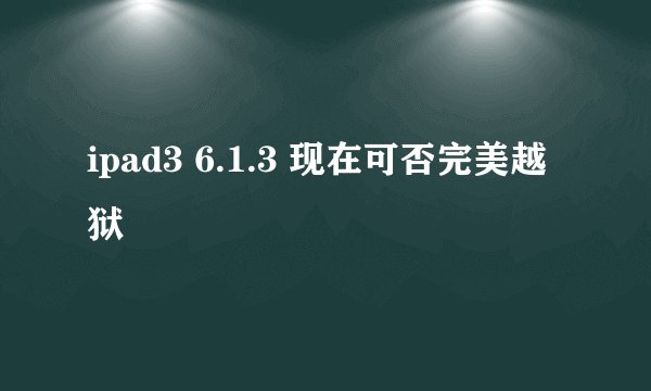 ipad3 6.1.3 现在可否完美越狱