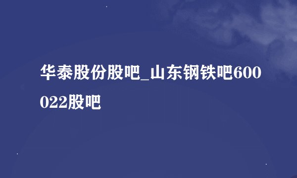 华泰股份股吧_山东钢铁吧600022股吧
