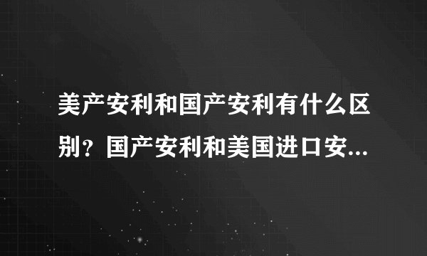 美产安利和国产安利有什么区别？国产安利和美国进口安利产品的区别 中国安利美国安利哪个好