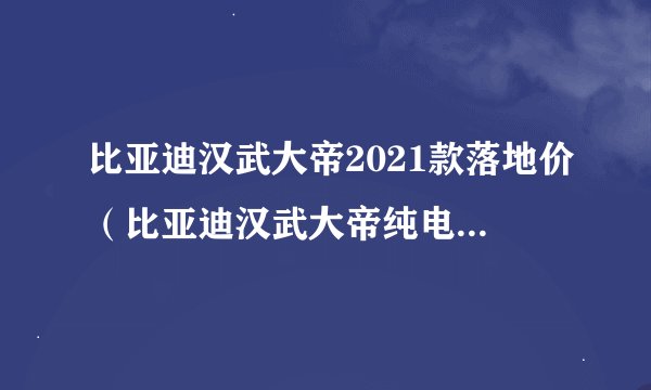比亚迪汉武大帝2021款落地价（比亚迪汉武大帝纯电动2021款落地价）