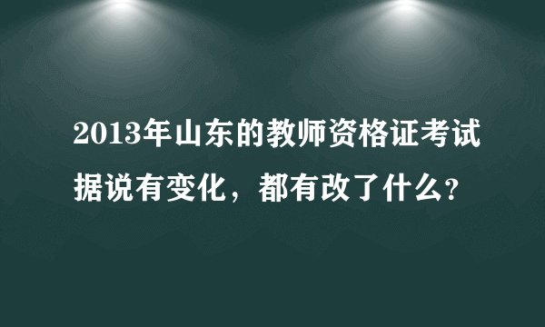 2013年山东的教师资格证考试据说有变化,都有改了什么?