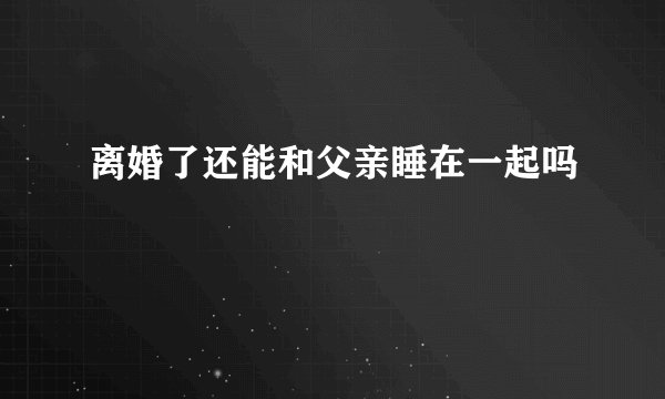 离婚了还能和父亲睡在一起吗