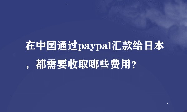 在中国通过paypal汇款给日本，都需要收取哪些费用？