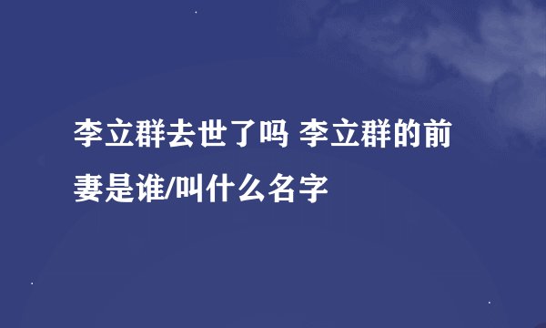 李立群去世了吗 李立群的前妻是谁/叫什么名字