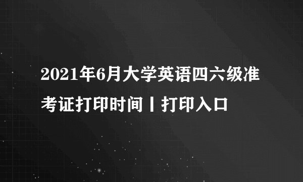 2021年6月大学英语四六级准考证打印时间丨打印入口