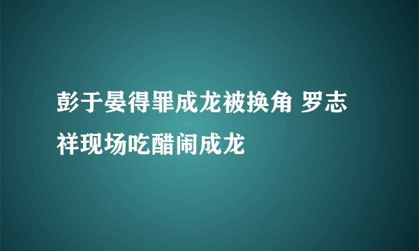 彭于晏得罪成龙被换角 罗志祥现场吃醋闹成龙