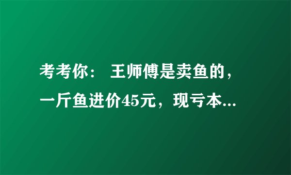 考考你： 王师傅是卖鱼的，一斤鱼进价45元，现亏本大甩卖，顾客35元买了一公斤，给了王师傅100