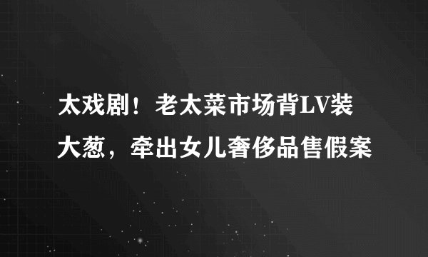 太戏剧！老太菜市场背LV装大葱，牵出女儿奢侈品售假案