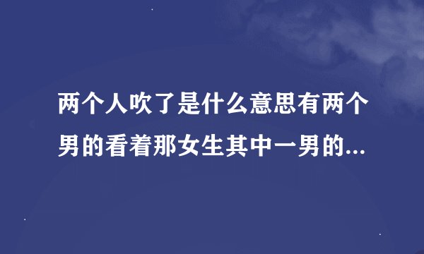 两个人吹了是什么意思有两个男的看着那女生其中一男的对她吹了下口哨是什么意思