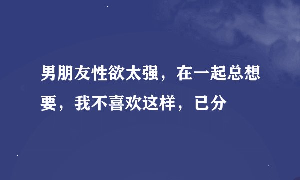 男朋友性欲太强，在一起总想要，我不喜欢这样，已分
