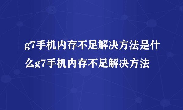 g7手机内存不足解决方法是什么g7手机内存不足解决方法