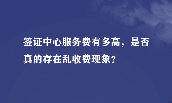 签证中心服务费有多高，是否真的存在乱收费现象？