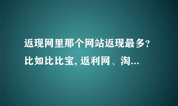 返现网里那个网站返现最多？比如比比宝, 返利网、淘小巧之类的