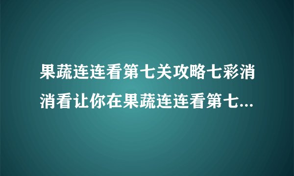 果蔬连连看第七关攻略七彩消消看让你在果蔬连连看第七关游刃有余