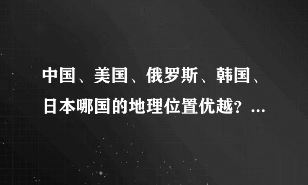 中国、美国、俄罗斯、韩国、日本哪国的地理位置优越？自然资源更丰富？
