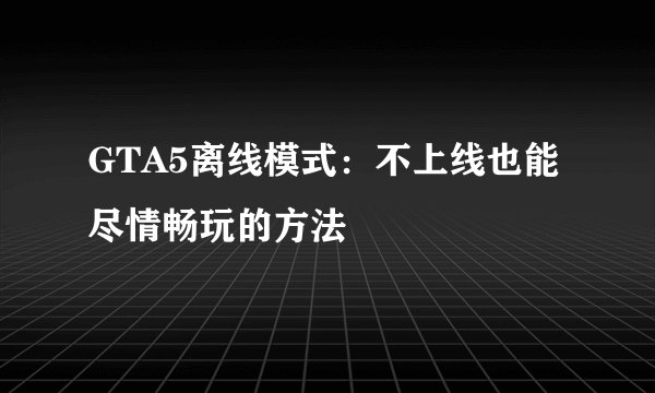 GTA5离线模式：不上线也能尽情畅玩的方法