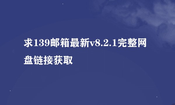 求139邮箱最新v8.2.1完整网盘链接获取