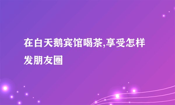 在白天鹅宾馆喝茶,享受怎样发朋友圈