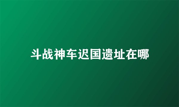斗战神车迟国遗址在哪