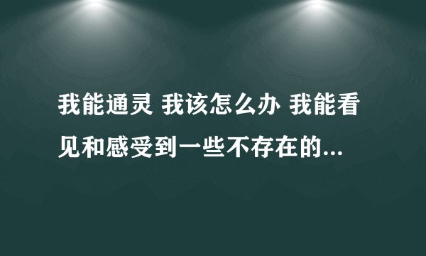 我能通灵 我该怎么办 我能看见和感受到一些不存在的生物也有很多人说我是通灵体怎么办