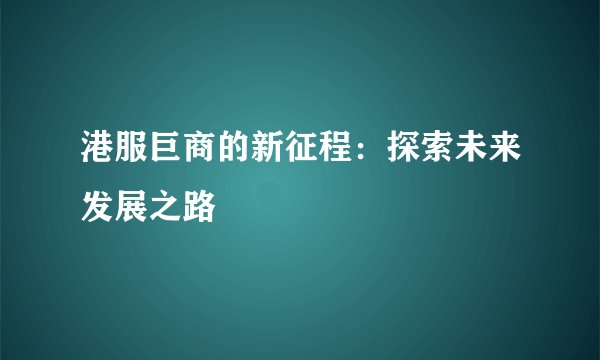 港服巨商的新征程：探索未来发展之路