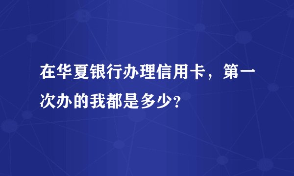 在华夏银行办理信用卡，第一次办的我都是多少？