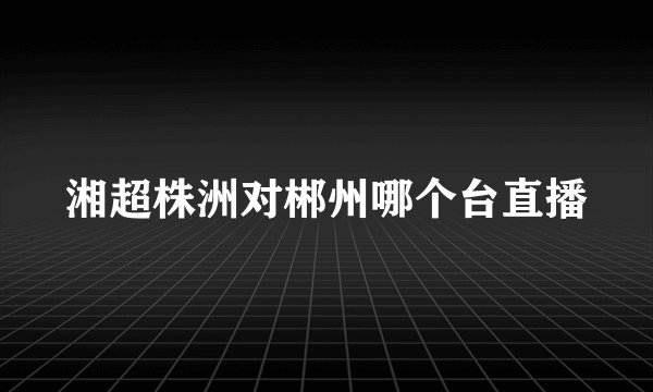 湘超株洲对郴州哪个台直播