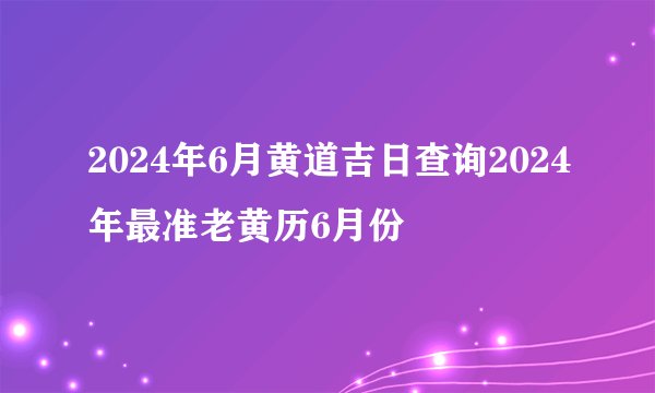 2024年6月黄道吉日查询2024年最准老黄历6月份