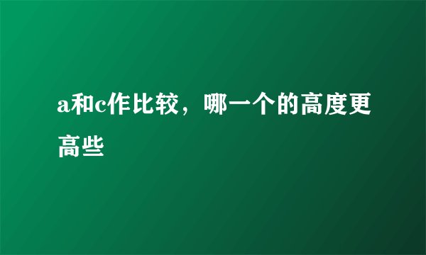a和c作比较，哪一个的高度更高些