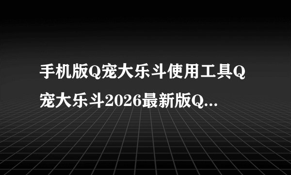 手机版Q宠大乐斗使用工具Q宠大乐斗2026最新版Q宠大乐斗内容整完整网盘链接获取在哪里