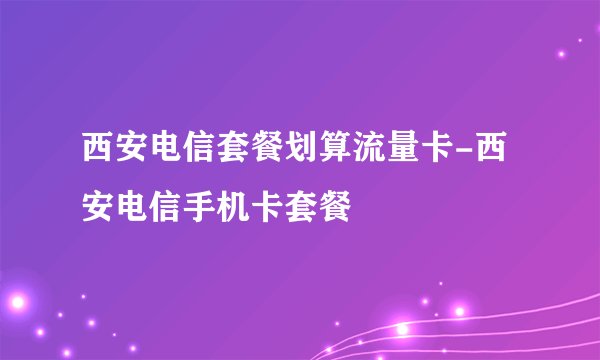 西安电信套餐划算流量卡-西安电信手机卡套餐