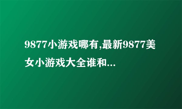 9877小游戏哪有,最新9877美女小游戏大全谁和我分享下？