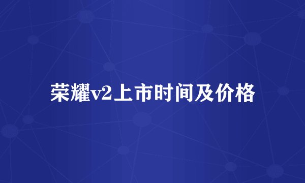 荣耀v2上市时间及价格