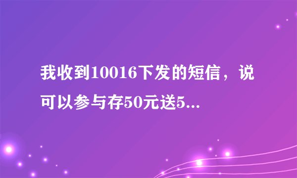 我收到10016下发的短信，说可以参与存50元送50元，存25元送25元话费，这个活动是真的吗？