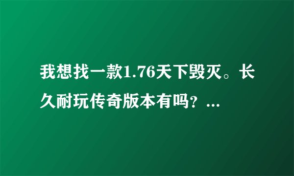 我想找一款1.76天下毁灭。长久耐玩传奇版本有吗？求解答啊