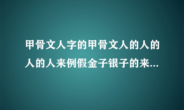 甲骨文人字的甲骨文人的人的人的人来例假金子银子的来历金子银子的写法