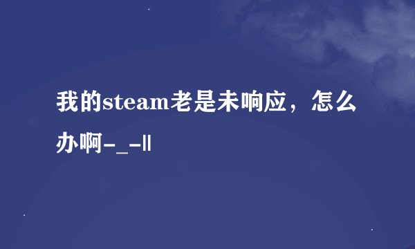 我的steam老是未响应，怎么办啊-_-||