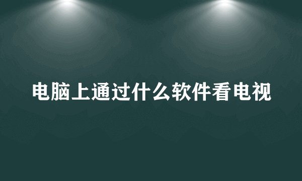 电脑上通过什么软件看电视