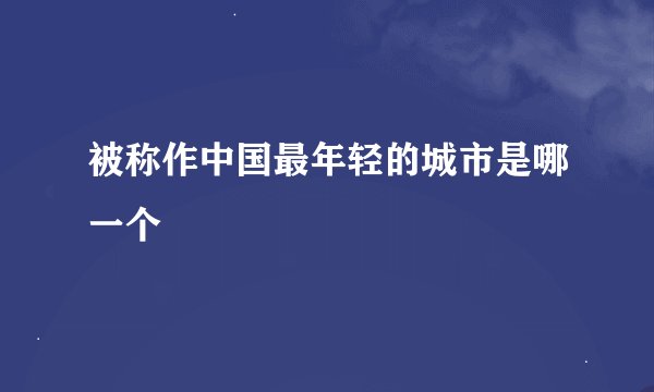 被称作中国最年轻的城市是哪一个