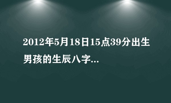 2012年5月18日15点39分出生男孩的生辰八字、五行怎么样，起名应该注意什么，有什么需要注意的，命运如何。