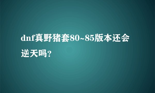 dnf真野猪套80~85版本还会逆天吗？