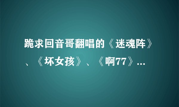 跪求回音哥翻唱的《迷魂阵》、《坏女孩》、《啊77》、《要抱抱标普正常版》还有《王妃》的MP3格式~~