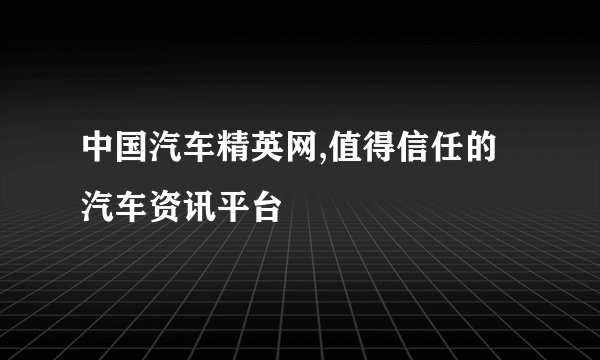 中国汽车精英网,值得信任的汽车资讯平台
