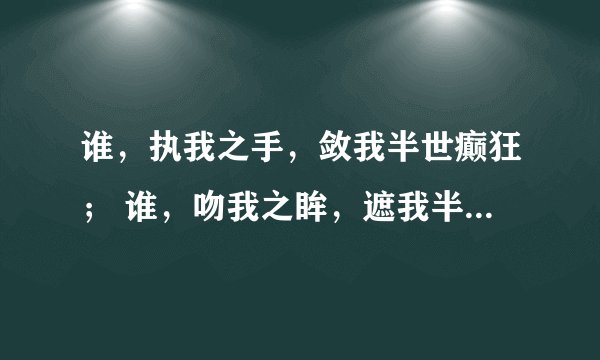 谁，执我之手，敛我半世癫狂； 谁，吻我之眸，遮我半世流离； 谁，抚我之面，慰我半世哀伤； 谁，携我之心