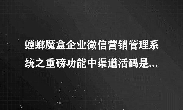 螳螂魔盒企业微信营销管理系统之重磅功能中渠道活码是什么概念?